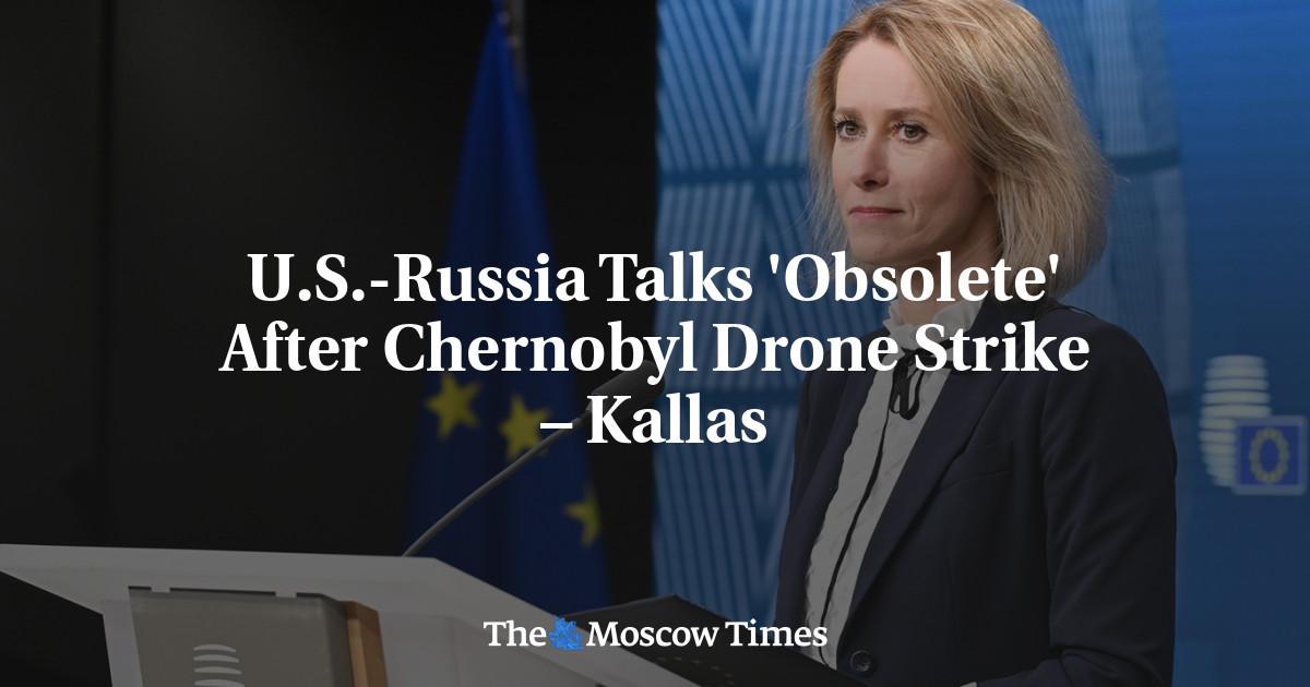 U.S.-Russia Talks 'Obsolete' After Chernobyl Drone Strike – Kallas - The Moscow Times
