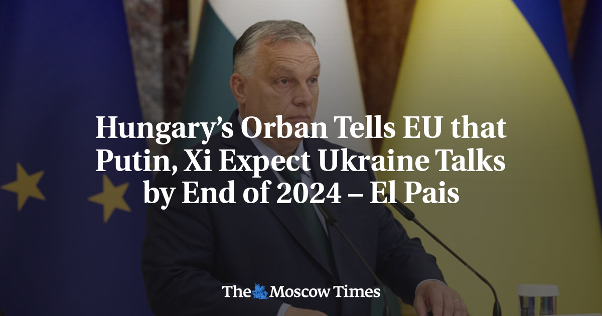 Hungary’s Orban Tells EU that Putin, Xi Expect Ukraine Talks by End of 2024 – El Pais – The Moscow Times